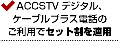 ACCSTVデジタル、ケーブルプラス電話のご利用でセット割を適用<br>さらにお得なセット割。