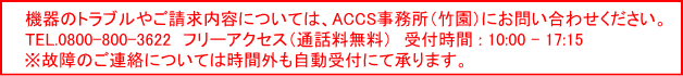 機器のトラブルやご請求内容については、ＡＣＣＳ竹園事務所にお問い合わせください。フリーアクセス:0800-800-3622　　ACCS